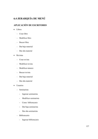137
6.4 JERARQUÍA DE MENÚ
APLICACIÓN DE ESCRITORIO
• Libros
- Crear libro
- Modificar libro
- Buscar libro
- Dar baja material
- Dar alta material
• Revistas
- Crear revista
- Modificar revista
- Modificar número
- Buscar revista
- Dar baja material
- Dar alta material
• Usuarios
- Seminarista
- Ingresar seminarista
- Modificar seminarista
- Como bibliotecario
- Dar baja seminarista
- Dar alta seminarista
- Bibliotecario
- Ingresar bibliotecario
 