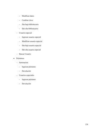 138
- Modificar datos
- Cambiar clave
- Dar baja bibliotecario
- Dar alta bibliotecario
- Usuario especial
- Ingresar usuario especial
- Modificar usuario especial
- Dar baja usuario especial
- Dar alta usuario especial
- Buscar Usuario
• Préstamos
- Seminarista
- Ingresar préstamo
- Devolución
- Usuarios especiales
- Ingresar préstamo
- Devolución
 