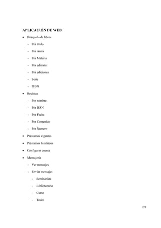 139
APLICACIÓN DE WEB
• Búsqueda de libros
- Por título
- Por Autor
- Por Materia
- Por editorial
- Por ediciones
- Serie
- ISBN
• Revistas
- Por nombre
- Por ISSN
- Por Fecha
- Por Contenido
- Por Número
• Préstamos vigentes
• Préstamos históricos
• Configurar cuenta
• Mensajería
- Ver mensajes
- Enviar mensajes
- Seminarista
- Bibliotecario
- Curso
- Todos
 