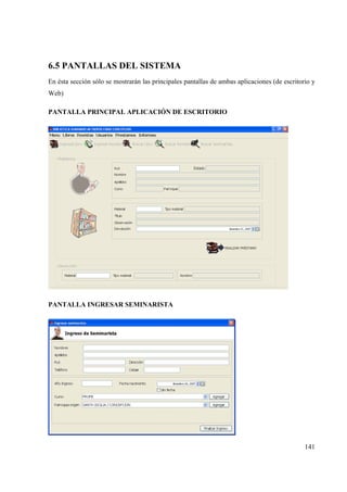 141
6.5 PANTALLAS DEL SISTEMA
En ésta sección sólo se mostrarán las principales pantallas de ambas aplicaciones (de escritorio y
Web)
PANTALLA PRINCIPAL APLICACIÓN DE ESCRITORIO
PANTALLA INGRESAR SEMINARISTA
 