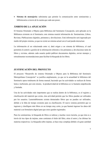 7
• Sistema de mensajería: subsistema que permite la comunicación entre seminaristas y
bibliotecarios a través de la cuenta que cada uno posee.
ÁMBITO DE LA APLICACIÓN
El Sistema Orientado a Objetos para Biblioteca del Seminario Concepción, será aplicado en la
Biblioteca existente en el Seminario, este sistema reunirá información de: Seminaristas, Libros,
Revistas, Publicaciones digitales, préstamos y devoluciones. Está información será ingresada por
medio del propio sistema, ya que no existe un sistema actual con el cual pueda interactuar.
La información al ser relacionada entre sí, dará origen a un sistema de biblioteca, el cual
permitirá el control y gestión de la información referente a los préstamos y devoluciones tanto de
libros y revistas, además cada usuario podrá publicar documentos digitales, enviar menajes y
retroalimentar recomendaciones para facilitar la búsqueda de los libros.
JUSTIFICACIÓN DEL PROYECTO
El proyecto “Desarrollo de sistema Orientado a Objetos para la Biblioteca del Seminario
Metropolitano Concepción” se justifica ampliamente, ya que en la actualidad la biblioteca del
Seminario opera totalmente de forma manual, haciendo que las actividades se realicen de forma
lenta e ineficiente, por esto mismo, la productividad de la biblioteca se ve bastante empobrecida
y limitada.
Una de las actividades más importantes que se realiza dentro de la biblioteca, es el registro y
clasificación del material que existe, ésta actividad permite que los libros puedan ser utilizados
por los usuarios. Lamentablemente existen demasiados libros que no pueden ser utilizados,
debido a la falta de tiempo existente para su clasificación. El nuevo sistema permitirá que se
ingresen y clasifiquen más libros en un tiempo muy corto, ya que bastará ingresar los datos del
material a un formulario digital para que estos queden registrados.
Para los seminaristas, la búsqueda de libros es tediosa y muchas veces incierta, ya que ésta es a
través de tres tipos de tarjetas, unas contienen el título del libro, otras el autor y las últimas las
materias respectivas. La búsqueda sobre tarjetas, se hace muy compleja debido a la gran cantidad
 