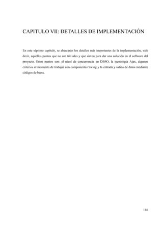 146
CAPITULO VII: DETALLES DE IMPLEMENTACIÓN
En este séptimo capítulo, se abarcarán los detalles más importantes de la implementación, vale
decir, aquellos puntos que no son triviales y que sirven para dar una solución en el software del
proyecto. Estos puntos son: el nivel de concurrencia en DB4O, la tecnología Ajax, algunos
criterios al momento de trabajar con componentes Swing y la entrada y salida de datos mediante
códigos de barra.
 