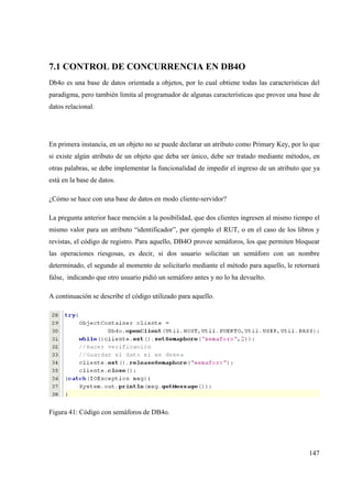 147
7.1 CONTROL DE CONCURRENCIA EN DB4O
Db4o es una base de datos orientada a objetos, por lo cual obtiene todas las características del
paradigma, pero también limita al programador de algunas características que provee una base de
datos relacional.
En primera instancia, en un objeto no se puede declarar un atributo como Primary Key, por lo que
si existe algún atributo de un objeto que deba ser único, debe ser tratado mediante métodos, en
otras palabras, se debe implementar la funcionalidad de impedir el ingreso de un atributo que ya
está en la base de datos.
¿Cómo se hace con una base de datos en modo cliente-servidor?
La pregunta anterior hace mención a la posibilidad, que dos clientes ingresen al mismo tiempo el
mismo valor para un atributo “identificador”, por ejemplo el RUT, o en el caso de los libros y
revistas, el código de registro. Para aquello, DB4O provee semáforos, los que permiten bloquear
las operaciones riesgosas, es decir, si dos usuario solicitan un semáforo con un nombre
determinado, el segundo al momento de solicitarlo mediante el método para aquello, le retornará
false, indicando que otro usuario pidió un semáforo antes y no lo ha devuelto.
A continuación se describe el código utilizado para aquello.
Figura 41: Código con semáforos de DB4o.
 