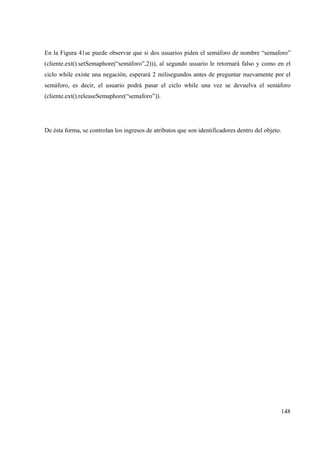 148
En la Figura 41se puede observar que si dos usuarios piden el semáforo de nombre “semaforo”
(cliente.ext().setSemaphore(“semáforo”,2))), al segundo usuario le retornará falso y como en el
ciclo while existe una negación, esperará 2 milisegundos antes de preguntar nuevamente por el
semáforo, es decir, el usuario podrá pasar el ciclo while una vez se devuelva el semáforo
(cliente.ext().releaseSemaphore(“semaforo”)).
De ésta forma, se controlan los ingresos de atributos que son identificadores dentro del objeto.
 