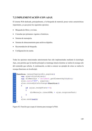 149
7.2 IMPLEMENTACIÓN CON AJAX
El sistema Web dedicado, principalmente, a la búsqueda de material, posee varias características
importantes, ya que posee las siguientes opciones:
• Búsqueda de libros y revistas.
• Consultar por préstamos vigentes e históricos.
• Sistema de mensajería.
• Sistema de almacenamiento para archivos digitales.
• Recomendación de búsqueda.
• Configuración de cuenta.
Todas las opciones mencionadas anteriormente han sido implementadas mediante la tecnología
Ajax, esto permite que la interfaz principal se mantenga intacta mientras se realiza la recarga solo
del contenido que solicita. A continuación, se dará a conocer un ejemplo de cómo se realiza la
recarga (funciones en JavaScript).
Figura 42: Función que ocupa el sistema para recargar la Web.
 