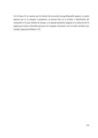 150
En la Figura 42 se muestra que la función (de javascript) recargarPagina(div,pagina), se puede
apreciar que se le entregan 2 parámetros, el primero (div) es el nombre o identificador del
contenedor en la que realizará la recarga, y el segundo parámetro (pagina) es la dirección de la
pagina que estamos solicitando para que sea recargada, ésta puede venir con datos incluidos, por
ejemplo, pagina.jsp?idObjeto=123.
 