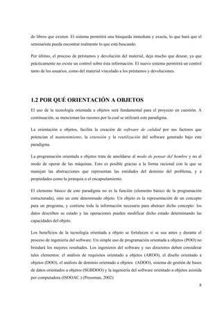 8
de libros que existen. El sistema permitirá una búsqueda inmediata y exacta, lo que hará que el
seminarista pueda encontrar realmente lo que está buscando.
Por último, el proceso de préstamos y devolución del material, deja mucho que desear, ya que
prácticamente no existe un control sobre ésta información. El nuevo sistema permitirá un control
tanto de los usuarios, como del material vinculado a los préstamos y devoluciones.
1.2 POR QUÉ ORIENTACIÓN A OBJETOS
El uso de la tecnología orientada a objetos será fundamental para el proyecto en cuestión. A
continuación, se mencionan las razones por la cual se utilizará este paradigma.
La orientación a objetos, facilita la creación de software de calidad por sus factores que
potencian el mantenimiento, la extensión y la reutilización del software generado bajo este
paradigma.
La programación orientada a objetos trata de amoldarse al modo de pensar del hombre y no al
modo de operar de las máquinas. Esto es posible gracias a la forma racional con la que se
manejan las abstracciones que representan las entidades del dominio del problema, y a
propiedades como la jerarquía o el encapsulamiento.
El elemento básico de este paradigma no es la función (elemento básico de la programación
estructurada), sino un ente denominado objeto. Un objeto es la representación de un concepto
para un programa, y contiene toda la información necesaria para abstraer dicho concepto: los
datos describen su estado y las operaciones pueden modificar dicho estado determinando las
capacidades del objeto.
Los beneficios de la tecnología orientada a objeto se fortalecen si se usa antes y durante el
proceso de ingeniería del software. Un simple uso de programación orientada a objetos (POO) no
brindará los mejores resultados. Los ingenieros del software y sus directores deben considerar
tales elementos: el análisis de requisitos orientado a objetos (AROO), el diseño orientado a
objetos (DOO), el análisis de dominio orientado a objetos (ADOO), sistema de gestión de bases
de datos orientados a objetos (SGBDOO) y la ingeniería del software orientado a objetos asistida
por computadora (ISOOAC.) (Pressman, 2002)
 