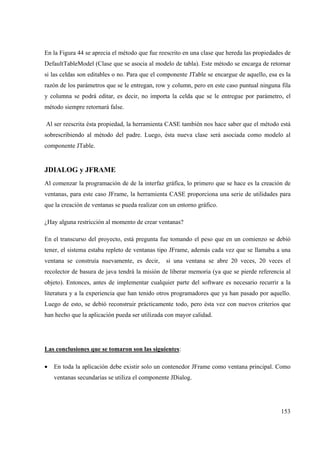 153
En la Figura 44 se aprecia el método que fue reescrito en una clase que hereda las propiedades de
DefaultTableModel (Clase que se asocia al modelo de tabla). Este método se encarga de retornar
si las celdas son editables o no. Para que el componente JTable se encargue de aquello, esa es la
razón de los parámetros que se le entregan, row y column, pero en este caso puntual ninguna fila
y columna se podrá editar, es decir, no importa la celda que se le entregue por parámetro, el
método siempre retornará false.
Al ser reescrita ésta propiedad, la herramienta CASE también nos hace saber que el método está
sobrescribiendo al método del padre. Luego, ésta nueva clase será asociada como modelo al
componente JTable.
JDIALOG y JFRAME
Al comenzar la programación de de la interfaz gráfica, lo primero que se hace es la creación de
ventanas, para este caso JFrame, la herramienta CASE proporciona una serie de utilidades para
que la creación de ventanas se pueda realizar con un entorno gráfico.
¿Hay alguna restricción al momento de crear ventanas?
En el transcurso del proyecto, está pregunta fue tomando el peso que en un comienzo se debió
tener, el sistema estaba repleto de ventanas tipo JFrame, además cada vez que se llamaba a una
ventana se construía nuevamente, es decir, si una ventana se abre 20 veces, 20 veces el
recolector de basura de java tendrá la misión de liberar memoria (ya que se pierde referencia al
objeto). Entonces, antes de implementar cualquier parte del software es necesario recurrir a la
literatura y a la experiencia que han tenido otros programadores que ya han pasado por aquello.
Luego de esto, se debió reconstruir prácticamente todo, pero ésta vez con nuevos criterios que
han hecho que la aplicación pueda ser utilizada con mayor calidad.
Las conclusiones que se tomaron son las siguientes:
• En toda la aplicación debe existir solo un contenedor JFrame como ventana principal. Como
ventanas secundarias se utiliza el componente JDialog.
 