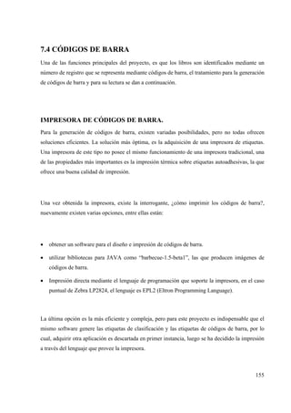 155
7.4 CÓDIGOS DE BARRA
Una de las funciones principales del proyecto, es que los libros son identificados mediante un
número de registro que se representa mediante códigos de barra, el tratamiento para la generación
de códigos de barra y para su lectura se dan a continuación.
IMPRESORA DE CÓDIGOS DE BARRA.
Para la generación de códigos de barra, existen variadas posibilidades, pero no todas ofrecen
soluciones eficientes. La solución más óptima, es la adquisición de una impresora de etiquetas.
Una impresora de este tipo no posee el mismo funcionamiento de una impresora tradicional, una
de las propiedades más importantes es la impresión térmica sobre etiquetas autoadhesivas, la que
ofrece una buena calidad de impresión.
Una vez obtenida la impresora, existe la interrogante, ¿cómo imprimir los códigos de barra?,
nuevamente existen varias opciones, entre ellas están:
• obtener un software para el diseño e impresión de códigos de barra.
• utilizar bibliotecas para JAVA como “barbecue-1.5-beta1”, las que producen imágenes de
códigos de barra.
• Impresión directa mediante el lenguaje de programación que soporte la impresora, en el caso
puntual de Zebra LP2824, el lenguaje es EPL2 (Eltron Programming Language).
La última opción es la más eficiente y compleja, pero para este proyecto es indispensable que el
mismo software genere las etiquetas de clasificación y las etiquetas de códigos de barra, por lo
cual, adquirir otra aplicación es descartada en primer instancia, luego se ha decidido la impresión
a través del lenguaje que provee la impresora.
 