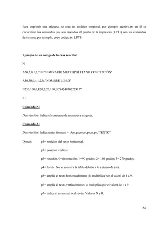 156
Para imprimir una etiqueta, se crea un archivo temporal, por ejemplo archivo.txt en él se
encuentran los comandos que son enviados al puerto de la impresora (LPT1) con los comandos
de sistema, por ejemplo, copy código.txt LPT1
Ejemplo de un código de barras sencillo:
N
A50,5,0,1,2,2,N,"SEMINARIO METROPOLITANO CONCEPCIÓN"
A50,30,0,4,1,2,N,"NOMBRE LIBRO"
B250,100,0,E30,3,20,160,B,"8424070022915"
P1
Comando N:
Descripción: Indica el comienzo de una nueva etiqueta.
Comando A:
Descripción: Indica texto, formato = Ap1,p2,p3,p4,p5,p6,p7,“TEXTO”
Donde: p1= posición del texto horizontal.
p2= posición vertical.
p3= rotación. 0=sin rotación; 1=90 grados; 2= 180 grados; 3= 270 grados.
p4= fuente. No se muestra la tabla debido a lo extenso de ésta.
p5= amplía el texto horizontalmente (lo multiplica por el valor) de 1 a 9.
p6= amplía el texto verticalmente (lo multiplica por el valor) de 1 a 9.
p7= indica si es normal o al revés. Valores N y R.
 