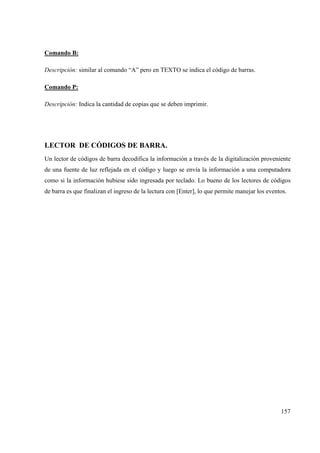 157
Comando B:
Descripción: similar al comando “A” pero en TEXTO se indica el código de barras.
Comando P:
Descripción: Indica la cantidad de copias que se deben imprimir.
LECTOR DE CÓDIGOS DE BARRA.
Un lector de códigos de barra decodifica la información a través de la digitalización proveniente
de una fuente de luz reflejada en el código y luego se envía la información a una computadora
como si la información hubiese sido ingresada por teclado. Lo bueno de los lectores de códigos
de barra es que finalizan el ingreso de la lectura con [Enter], lo que permite manejar los eventos.
 