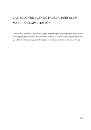 158
CAPITULO VIII: PLAN DE PRUEBA, PUESTA EN
MARCHA Y CAPACITACIÓN
En este octavo capítulo, se desarrollará un plan de pruebas para detectar posibles errores que el
software pueda presentar en su funcionamiento. También se nombra cual es la puesta en marcha
que tendrá el sistema y una pequeña descripción de cómo capacitar a los usuarios del software.
 