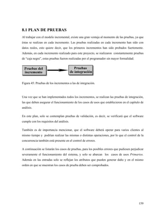 159
8.1 PLAN DE PRUEBAS
Al trabajar con el modelo incremental, existe una gran ventaja al momento de las pruebas, ya que
éstas se realizan en cada incremento. Las pruebas realizadas en cada incremento han sido con
datos reales, esto quiere decir, que los primeros incrementos han sido probados fuertemente.
Además, en cada incremento realizado para este proyecto, se realizaron constantemente pruebas
de “caja negra”, estas pruebas fueron realizadas por el programador sin mayor formalidad.
Figura 45: Pruebas de los incrementos a las de integración.
Una vez que se han implementados todos los incrementos, se realizan las pruebas de integración,
las que deben asegurar el funcionamiento de los casos de usos que establecieron en el capítulo de
análisis.
En este plan, solo se contemplan pruebas de validación, es decir, se verificará que el software
cumple con los requisitos del análisis.
También es de importancia mencionar, que el software deberá operar para varios clientes al
mismo tiempo y podrían realizar las mismas o distintas operaciones, por lo que el control de la
concurrencia también está presente en el control de errores.
A continuación se listarán los casos de pruebas, para los posibles errores que pudiesen perjudicar
severamente el funcionamiento del sistema, y solo se abarcan los casos de usos Primarios.
Además en las entradas solo se reflejan los atributos que pueden generar daño y en el mismo
orden en que se muestran los casos de prueba deben ser comprobados.
 