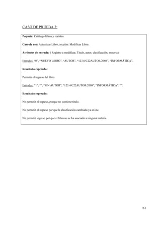 161
CASO DE PRUEBA 2:
Paquete: Catálogo libros y revistas.
Caso de uso: Actualizar Libro, sección: Modificar Libro.
Atributos de entrada: ( Registro a modificar, Titulo, autor, clasificación, materia):
Entradas: “0”, “NUEVO LIBRO”, “AUTOR”, “123.6/C22AUTOR/2008”, “INFORMÁTICA”.
Resultado esperado:
Permitir el ingreso del libro.
Entradas: “1”, “”, “SIN AUTOR”, “123.4/C22AUTOR/2008”, “INFORMÁTICA”. “”.
Resultado esperado:
No permitir el ingreso, porque no contiene título.
No permitir el ingreso por que la clasificación cambiada ya existe.
No permitir ingreso por que el libro no se ha asociado a ninguna materia.
 