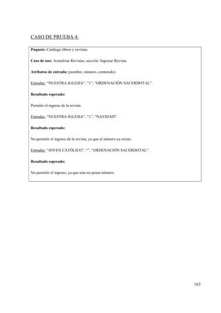 163
CASO DE PRUEBA 4:
Paquete: Catálogo libros y revistas.
Caso de uso: Actualizar Revistas, sección: Ingresar Revista.
Atributos de entrada: (nombre, número, contenido).
Entradas: “NUESTRA IGLESIA”, “1”, “ORDENACIÓN SACERDOTAL”.
Resultado esperado:
Permitir el ingreso de la revista.
Entradas: “NUESTRA IGLESIA”, “1”, “NAVIDAD”.
Resultado esperado:
No permitir el ingreso de la revista, ya que el número ya existe.
Entradas: “JOVEN CATÓLICO”, “”, “ORDENACIÓN SACERDOTAL”.
Resultado esperado:
No permitir el ingreso, ya que esta no posee número.
 