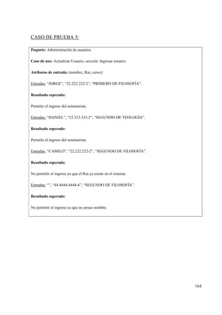 164
CASO DE PRUEBA 5:
Paquete: Administración de usuarios.
Caso de uso: Actualizar Usuario, sección: Ingresar usuario.
Atributos de entrada: (nombre, Rut, curso):
Entradas: “JORGE”, “22.222.222-2”, “PRIMERO DE FILOSOFÍA”.
Resultado esperado:
Permitir el ingreso del seminarista.
Entradas: “DANIEL”, “33.333.333-3”, “SEGUNDO DE TEOLOGÍA”.
Resultado esperado:
Permitir el ingreso del seminarista.
Entradas: “CAMILO”, “22.222.222-2”, “SEGUNDO DE FILOSOFÍA”.
Resultado esperado:
No permitir el ingreso ya que el Rut ya existe en el sistema.
Entradas: “”, “44.4444.4444-4”, “SEGUNDO DE FILOSOFÍA”.
Resultado esperado:
No permitir el ingreso ya que no posee nombre.
 