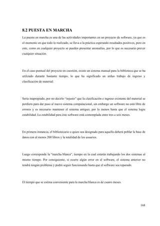 168
8.2 PUESTA EN MARCHA
La puesta en marcha es una de las actividades importantes en un proyecto de software, ya que es
el momento en que todo lo realizado, se lleva a la práctica esperando resultados positivos, pero en
este, como en cualquier proyecto se pueden presentar anomalías, por lo que es necesario prever
cualquier situación.
En el caso puntual del proyecto en cuestión, existe un sistema manual para la biblioteca que se ha
utilizado durante bastante tiempo, lo que ha significado un arduo trabajo de ingreso y
clasificación de material.
Sería inapropiado, por no decirlo “injusto” que la clasificación e ingreso existente del material se
perdiera para dar paso al nuevo sistema computacional, sin embargo un software no está libre de
errores y es necesario mantener el sistema antiguo, por lo menos hasta que el sistema logre
estabilidad. La estabilidad para éste software está contemplada entre tres a seis meses.
En primera instancia, el bibliotecario o quien sea designado para aquello deberá poblar la base de
datos con al menos 200 libros y la totalidad de los usuarios.
Luego corresponde la “marcha blanca”, tiempo en la cual estarán trabajando los dos sistemas al
mismo tiempo. Por consiguiente, si ocurre algún error en el software, el sistema anterior no
tendrá ningún problema y podrá seguir funcionando hasta que el software sea reparado.
El tiempo que se estima conveniente para la marcha blanca es de cuatro meses.
 