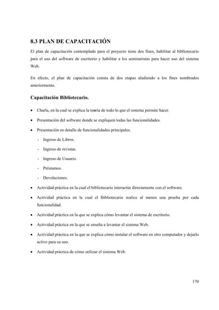 170
8.3 PLAN DE CAPACITACIÓN
El plan de capacitación contemplado para el proyecto tiene dos fines, habilitar al bibliotecario
para el uso del software de escritorio y habilitar a los seminaristas para hacer uso del sistema
Web.
En efecto, el plan de capacitación consta de dos etapas aludiendo a los fines nombrados
anteriormente.
Capacitación Bibliotecario.
• Charla, en la cual se explica la teoría de todo lo que el sistema permite hacer.
• Presentación del software donde se expliquen todas las funcionalidades.
• Presentación en detalle de funcionalidades principales.
- Ingreso de Libros.
- Ingreso de revistas.
- Ingreso de Usuario.
- Préstamos.
- Devoluciones.
• Actividad práctica en la cual el bibliotecario interactúe directamente con el software.
• Actividad práctica en la cual el Bibliotecario realice al menos una prueba por cada
funcionalidad.
• Actividad práctica en la que se explica cómo levantar el sistema de escritorio.
• Actividad práctica en la que se enseña a levantar el sistema Web.
• Actividad práctica en la que se explica cómo instalar el software en otro computador y dejarlo
activo para su uso.
• Actividad práctica de cómo utilizar el sistema Web.
 
