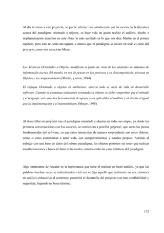 173
Al dar termino a este proyecto, se puede afirmar con satisfacción que lo escrito en la literatura
acerca del paradigma orientado a objetos, se hace vida en quien realizó el análisis, diseño e
implementación descritos en este libro, lo más acertado es lo que nos dice Martin en el primer
capítulo, pero esto no sería tan tajante, a menos que el paradigma se utilice en todo el ciclo del
proyecto, como nos menciona Meyer.
Las Técnicas Orientadas a Objetos modifican el punto de vista de los analistas de sistemas de
información acerca del mundo, en vez de pensar en los procesos y su descomposición, piensan en
Objetos y su comportamiento (Martin, y otros, 1994).
El enfoque Orientado a objetos es ambicioso: abarca todo el ciclo de vida de desarrollo
software. Cuando se examinan soluciones orientadas a objetos se debe comprobar que el método
y el lenguaje, así como las herramientas de apoyo, sean aplicables al análisis y al diseño al igual
que la implementación y el mantenimiento (Meyer, 1998)
Al desarrollar un proyecto con el paradigma orientado a objetos en todas sus etapas, ya desde las
primeras conversaciones con los usuarios, se comienzan a percibir ¡objetos!, que serán las piezas
fundamentales del software, ya que estos interactúan de manera sorprendente con otros objetos,
como si estos comenzaran a tener vida, con comportamientos y estados propios. Además al
trabajar con una base de datos del mismo paradigma, los objetos persisten sin tener que realizar
transformaciones a bases de datos relacionales, manteniendo las características del paradigma.
Algo interesante de rescatar es la importancia que tiene el realizar un buen análisis, ya que las
palabras muchas veces se malentienden o tal vez se dijo aquello que realmente no era, entonces
un análisis exhaustivo al comienzo, permitirá el desarrollo del proyecto con mas confiabilidad y
seguridad, logrando un buen término.
 