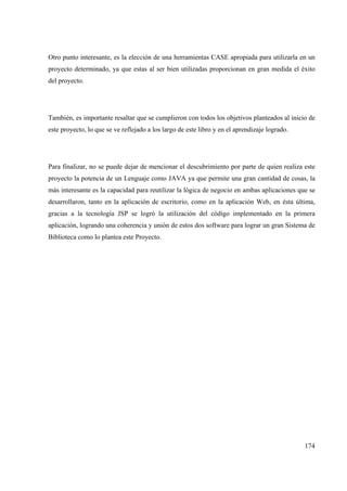 174
Otro punto interesante, es la elección de una herramientas CASE apropiada para utilizarla en un
proyecto determinado, ya que estas al ser bien utilizadas proporcionan en gran medida el éxito
del proyecto.
También, es importante resaltar que se cumplieron con todos los objetivos planteados al inicio de
este proyecto, lo que se ve reflejado a los largo de este libro y en el aprendizaje logrado.
Para finalizar, no se puede dejar de mencionar el descubrimiento por parte de quien realiza este
proyecto la potencia de un Lenguaje como JAVA ya que permite una gran cantidad de cosas, la
más interesante es la capacidad para reutilizar la lógica de negocio en ambas aplicaciones que se
desarrollaron, tanto en la aplicación de escritorio, como en la aplicación Web, en ésta última,
gracias a la tecnología JSP se logró la utilización del código implementado en la primera
aplicación, logrando una coherencia y unión de estos dos software para lograr un gran Sistema de
Biblioteca como lo plantea este Proyecto.
 
