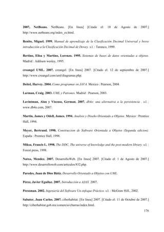 176
2007, NetBeans. NetBeans. [En línea] [Citado el: 18 de Agosto de 2007.]
http://www.netbeans.org/index_es.html.
Benito, Miguel. 1999. Manual de aprendizaje de la Clasificación Decimal Universal y breve
introducción a la Clasificación Decimal de Dewey. s.l. : Taranco, 1999.
Bertino, Elisa y Martino, Lorenzo. 1995. Sistemas de bases de datos orientadas a objetos.
Madrid : Addison wesley, 1995.
creangel UML. 2007. creangel. [En línea] 2007. [Citado el: 12 de septiembre de 2007.]
http://www.creangel.com/uml/diagramas.php.
Deitel, Harvey. 2004. Como programar en JAVA. Mexico : Pearson, 2004.
Larman, Craig. 2003. UML y Patrones. Madrid : Pearson, 2003.
Lavintman, Alan y Viscuso, German. 2007. db4o: una alternativa a la persistencia . s.l. :
www.db4o.com, 2007.
Martin, James y Odell, James. 1994. Analisis y Diseño Orientado a Objetos. Mexico : Prentice
Hall, 1994.
Meyer, Bertrand. 1998. Construccion de Software Orientada a Objetos (Segunda edicion).
España : Prentice Hall, 1998.
Miksa, Francis L. 1998. The DDC, The universe of knowledge and the post-modern library. s.l. :
Forest press, 1998.
Natxo, Mendez. 2007. DesarrolloWeb. [En línea] 2007. [Citado el: 1 de Agosto de 2007.]
http://www.desarrolloweb.com/articulos/832.php.
Paredes, Juan de Dios Bátíz. Desarrollo Orientado a Objetos con UML.
Pérez, Javier Eguíluz. 2007. Introducción a AJAX. 2007.
Pressman. 2002. Ingeniería del Software Un enfoque Práctico. s.l. : McGraw Hill., 2002.
Sabater, Juan Carlos. 2007. ciberhabitat. [En línea] 2007. [Citado el: 11 de Octubre de 2007.]
http://ciberhabitat.gob.mx/comercio/cbarras/index.html.
 