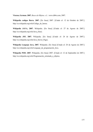 177
Viscuso, German. 2007. Bases de Objetos. s.l. : www.db4o.com, 2007.
Wikipedia codigos Barra. 2007. [En línea] 2007. [Citado el: 12 de Octubre de 2007.]
http://es.wikipedia.org/wiki/Código_de_barras.
Wikipedia JAVA, 2007. Wikipedia. [En línea] [Citado el: 27 de Agosto de 2007.]
http://es.wikipedia.org/wiki/Java_(Sun).
Wikipedia JSP, 2007. Wikipedia. [En línea] [Citado el: 28 de Agosto de 2007.]
http://es.wikipedia.org/wiki/Java_Server_Pages.
Wikipedia Lenguaje Java, 2007. Wikipedia. [En línea] [Citado el: 20 de Agosto de 2007.]
http://es.wikipedia.org/wiki/Lenguaje_de_programación_Java.
Wikipedia POO. 2007. Wikipedia. [En línea] 2007. [Citado el: 12 de Septiembre de 2007.]
http://es.wikipedia.org/wiki/Programación_orientada_a_objetos.
 