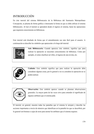 179
INTRODUCCIÓN
En éste tutorial del sistema Bibliotecario de la Biblioteca del Seminario Metropolitano
Concepción, se plasma de forma gráfica e interesante la forma en que se debe utilizar el sistema
bibliotecario. Al leer el tutorial se aprenderá desde el ingreso al sistema, hasta las operaciones
que requieren conocimiento en bibliotecas.
Este tutorial está diseñado de forma que el entendimiento sea más fácil para el usuario. A
continuación se describe los símbolos que aparecerán a lo largo del tutorial.
Solo Bibliotecario: Cuando aparezca éste símbolo, significa que para
realizar la operación se necesitan conocimientos de biblioteca. Como por
ejemplo, el cómo clasificar un Libro, el ingreso de una revista, etc.
Cuidado: Este símbolo significa que para realizar la operación debe
considerar algunas cosas, por lo general si no se considera la operación no se
podrá realizar.
Observación: Este símbolo aparece cuando se plasman observaciones
generales. La mayor parte de las veces sirve para entender el significado de
algunos atributos que el sistema pide.
El tutorial, en general, muestra todas las pantallas que el sistema le arrojará y describe las
acciones importantes a través de números que identifican en la pantalla los que se describirá, por
lo general son botones o cajas de texto para anotar los atributos que el sistema requiere.
 