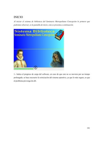 181
INICIO
Al iniciar el sistema de biblioteca del Seminario Metropolitano Concepción lo primero que
podremos observar, es la pantalla de inicio, esta se presenta a continuación.
1.- Indica el progreso de carga del software, en caso de que este no se moviera por un tiempo
prolongado, se hace necesario la reiniciación del sistema operativo, ya que lo más seguro, es que
el problema provenga de allí.
 