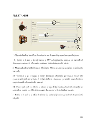 184
PRESTAMOS
1.- Marco dedicado al identificar al seminarista que desea realizar un préstamo en el sistema.
1.1.- Campo en la cual se deberá ingresar el RUT del seminarista, luego de ser ingresado el
sistema proporcionará la información asociada a los demás campos del marco.
2.- Marco dedicado a la identificación del material (libro o revista) que se prestara al seminarista
ingresado.
2.1.- Campo en la que se ingresa el número de registro del material que se desea prestar, este
puede ser pistoleado por el lector de códigos de barra o ingresado por teclado, luego el sistema
proporcionará la información del material.
2.2.- Campo en la cual, por defecto, se indicará la fecha de devolución del material, este podrá ser
cambiado al instante por el bibliotecario, para dar una mayor flexibilidad del servicio.
3.- Botón, en la cual se le indica al sistema que realice el préstamo del material al seminarista
indicado.
 