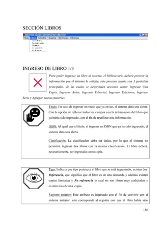 186
SECCIÓN LIBROS
INGRESO DE LIBRO 1/3
Para poder ingresar un libro al sistema, el bibliotecario deberá proveer la
información que el sistema le solicite, este proceso cuenta con 3 pantallas
principales, de las cuales se desprenden acciones como: Ingresar Una
Copia, Ingresar Autor, Ingresar Editorial, Ingresar Ediciones, Ingresar
Serie y Agregar nuevas materias.
Titulo: En caso de ingresar un título que ya existe, el sistema dará una alerta.
Con la opción de rellenar todos los campos con la información del libro que
ya había sido ingresado, con el fin de reutilizar esta información.
ISBN: Al igual que el título, al ingresar un ISBN que ya ha sido ingresado, el
sistema dará una alerta.
Clasificación: La clasificación debe ser única, por lo que el sistema no
permitirá ingresar dos libros con la misma clasificación. El libro deberá,
necesariamente, ser ingresada como copia.
Tipo: Indica a que tipo pertenece el libro que se está ingresando, existen dos:
Referencia, que significa que el libro es de alta demanda y además existen
copias limitadas y No referencia lo cual no son libros muy codiciados y
existen más de una copia.
Registro anterior: Este atributo es ingresado con el fin de convivir con el
sistema anterior, este corresponde al registro con que el libro había sido
 