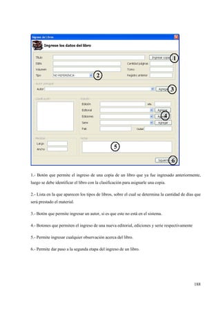 188
1.- Botón que permite el ingreso de una copia de un libro que ya fue ingresado anteriormente,
luego se debe identificar el libro con la clasificación para asignarle una copia.
2.- Lista en la que aparecen los tipos de libros, sobre el cual se determina la cantidad de días que
será prestado el material.
3.- Botón que permite ingresar un autor, si es que este no está en el sistema.
4.- Botones que permiten el ingreso de una nueva editorial, ediciones y serie respectivamente
5.- Permite ingresar cualquier observación acerca del libro.
6.- Permite dar paso a la segunda etapa del ingreso de un libro.
 