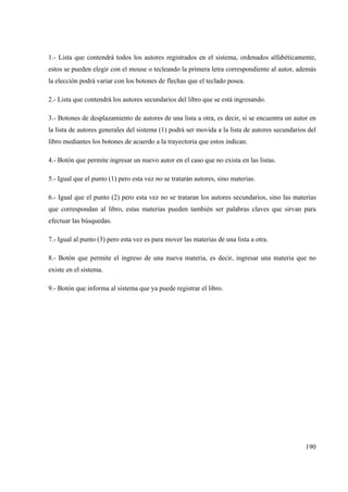190
1.- Lista que contendrá todos los autores registrados en el sistema, ordenados alfabéticamente,
estos se pueden elegir con el mouse o tecleando la primera letra correspondiente al autor, además
la elección podrá variar con los botones de flechas que el teclado posea.
2.- Lista que contendrá los autores secundarios del libro que se está ingresando.
3.- Botones de desplazamiento de autores de una lista a otra, es decir, si se encuentra un autor en
la lista de autores generales del sistema (1) podrá ser movida a la lista de autores secundarios del
libro mediantes los botones de acuerdo a la trayectoria que estos indican.
4.- Botón que permite ingresar un nuevo autor en el caso que no exista en las listas.
5.- Igual que el punto (1) pero esta vez no se tratarán autores, sino materias.
6.- Igual que el punto (2) pero esta vez no se trataran los autores secundarios, sino las materias
que correspondan al libro, estas materias pueden también ser palabras claves que sirvan para
efectuar las búsquedas.
7.- Igual al punto (3) pero esta vez es para mover las materias de una lista a otra.
8.- Botón que permite el ingreso de una nueva materia, es decir, ingresar una materia que no
existe en el sistema.
9.- Botón que informa al sistema que ya puede registrar el libro.
 