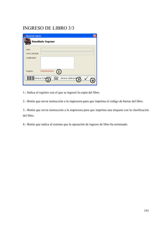 191
INGRESO DE LIBRO 3/3
1.- Indica el registro con el que se ingresó la copia del libro.
2.- Botón que envía instrucción a la impresora para que imprima el código de barras del libro.
3.- Botón que envía instrucción a la impresora para que imprima una etiqueta con la clasificación
del libro.
4.- Botón que indica al sistema que la operación de ingreso de libro ha terminado.
 