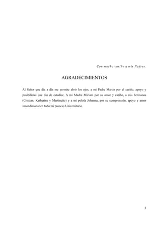 2
Con mucho cariño a mis Padres.
AGRADECIMIENTOS
Al Señor que día a día me permite abrir los ojos, a mi Padre Martin por el cariño, apoyo y
posibilidad que dio de estudiar, A mi Madre Miriam por su amor y cariño, a mis hermanos
(Cristian, Katherine y Martincito) y a mi polola Johanna, por su comprensión, apoyo y amor
incondicional en todo mi proceso Universitario.
 