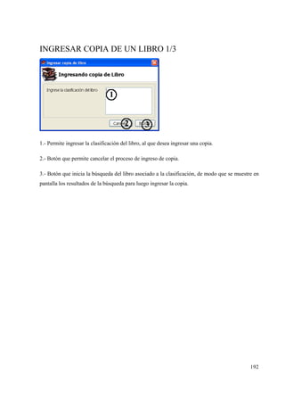 192
INGRESAR COPIA DE UN LIBRO 1/3
1.- Permite ingresar la clasificación del libro, al que desea ingresar una copia.
2.- Botón que permite cancelar el proceso de ingreso de copia.
3.- Botón que inicia la búsqueda del libro asociado a la clasificación, de modo que se muestre en
pantalla los resultados de la búsqueda para luego ingresar la copia.
 