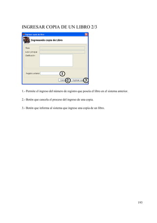193
INGRESAR COPIA DE UN LIBRO 2/3
1.- Permite el ingreso del número de registro que poseía el libro en el sistema anterior.
2.- Botón que cancela el proceso del ingreso de una copia.
3.- Botón que informa al sistema que ingrese una copia de un libro.
 