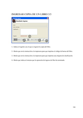 194
INGRESAR COPIA DE UN LIBRO 3/3
1.- Indica el registro con el que se ingresó la copia del libro.
2.- Botón que envía instrucción a la impresora para que imprima el código de barras del libro.
3.- Botón que envía instrucción a la impresora para que imprima una etiqueta de clasificación.
4.- Botón que indica al sistema que la operación de ingreso de libro ha terminado.
 
