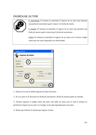 195
INGRESAR AUTOR
F. nacimiento: El sistema no permitirá el ingreso de un autor que presente
una pecha de nacimiento igual o mayor a la fecha de muerte.
F. muerte: El sistema no permitirá el ingreso de un autor que presente una
fecha de muerte igual o menor que la fecha de nacimiento.
Cutter: El sistema no permitirá el ingreso de un autor con el mismo código
cutter que otro autor ingresado con anterioridad.
1.- Sector en la cual se deben ingresar los datos del autor.
2.- Si a un autor se le desconoce la fecha de nacimiento o fecha de muerte puede ser omitida.
3.- Permite ingresar el código cutter del autor, este debe ser único, por lo cual el sistema no
permitirá el ingreso de un autor si el código ya ha sido ingresado para otro autor.
4.- Botón que informa al sistema que ingrese el autor.
 