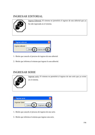196
INGRESAR EDITORIAL
Ingrese Editorial: El sistema no permitirá el ingreso de una editorial que ya
ha sido ingresada en el sistema.
1.- Botón que cancela el proceso de ingreso de una editorial.
2.- Botón que informa al sistema que ingrese la una editorial.
INGRESAR SERIE
Ingresar serie: El sistema no permitirá el ingreso de una serie que ya existe
en el sistema.
1.- Botón que cancela el proceso de ingreso de una serie.
2.- Botón que informa al sistema que ingrese una serie.
 