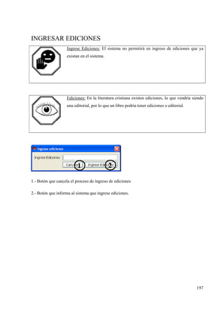 197
INGRESAR EDICIONES
Ingrese Ediciones: El sistema no permitirá en ingreso de ediciones que ya
existan en el sistema.
Ediciones: En la literatura cristiana existen ediciones, lo que vendría siendo
una editorial, por lo que un libro podría tener ediciones o editorial.
1.- Botón que cancela el proceso de ingreso de ediciones
2.- Botón que informa al sistema que ingrese ediciones.
 