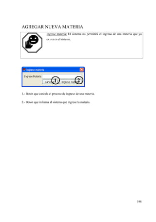 198
AGREGAR NUEVA MATERIA
Ingrese materia: El sistema no permitirá el ingreso de una materia que ya
exista en el sistema.
1.- Botón que cancela el proceso de ingreso de una materia.
2.- Botón que informa al sistema que ingrese la materia.
 