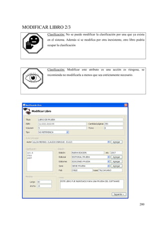 200
MODIFICAR LIBRO 2/3
Clasificación: No se puede modificar la clasificación por una que ya exista
en el sistema. Además si se modifica por otra inexistente, otro libro podría
ocupar la clasificación
Clasificación: Modificar este atributo es una acción es riesgosa, se
recomienda no modificarla a menos que sea estrictamente necesario.
 