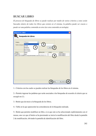 202
BUSCAR LIBRO
El proceso de búsqueda de libros se puede realizar por medio de varios criterios y estos serán
buscados dentro de todos los libros que existen en el sistema, la palabra puede ser exacta o
puede ser una palabra contenida en otra (teo esta contenida en teología)
1.- Criterios con las cuales se pueden realizar las búsquedas de los libros en el sistema.
2.- Permite ingresar las palabras que serán asociadas a las búsquedas de acuerdo al criterio que se
escogió en (1).
3.- Botón que da inicio a la búsqueda de los libros.
4.- Tabla en la que aparecerán las coincidencias de la búsqueda realizada.
5.- Botón que permite modificar un libro, si es que este se ha seleccionado explícitamente con el
mouse, una vez que el botón se ha presionado se inicia la modificación del libro desde la pantalla
2 de modificación, obviando la pantalla de identificación del libro.
 