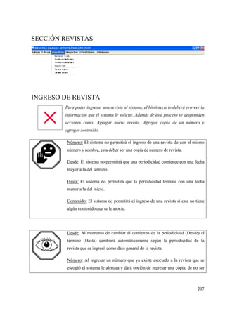 207
SECCIÓN REVISTAS
INGRESO DE REVISTA
Para poder ingresar una revista al sistema, el bibliotecario deberá proveer la
información que el sistema le solicite. Además de éste proceso se desprenden
acciones como: Agregar nueva revista, Agregar copia de un número y
agregar contenido.
Número: El sistema no permitirá el ingreso de una revista de con el mismo
número y nombre, esta deber ser una copia de numero de revista.
Desde: El sistema no permitirá que una periodicidad comience con una fecha
mayor a la del término.
Hasta: El sistema no permitirá que la periodicidad termine con una fecha
menor a la del inicio.
Contenido: El sistema no permitirá el ingreso de una revista si esta no tiene
algún contenido que se le asocie.
Desde: Al momento de cambiar el comienzo de la periodicidad (Desde) el
término (Hasta) cambiará automáticamente según la periodicidad de la
revista que se ingresó como dato general de la revista.
Número: Al ingresar un número que ya existe asociado a la revista que se
escogió el sistema le alertara y dará opción de ingresar una copia, de no ser
 