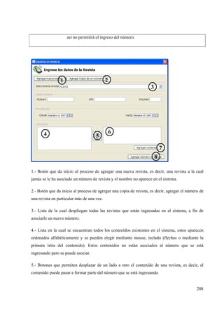 208
así no permitirá el ingreso del número.
1.- Botón que da inicio al proceso de agregar una nueva revista, es decir, una revista a la cual
jamás se le ha asociado un número de revista y el nombre no aparece en el sistema.
2.- Botón que da inicio al proceso de agregar una copia de revista, es decir, agregar el número de
una revista en particular más de una vez.
3.- Lista de la cual despliegan todas las revistas que están ingresadas en el sistema, a fin de
asociarle un nuevo número.
4.- Lista en la cual se encuentran todos los contenidos existentes en el sistema, estos aparecen
ordenados alfabéticamente y se pueden elegir mediante mouse, teclado (flechas o mediante la
primera letra del contenido). Estos contenidos no están asociados al número que se está
ingresando pero se puede asociar.
5.- Botones que permiten desplazar de un lado a otro el contenido de una revista, es decir, el
contenido puede pasar a formar parte del número que se está ingresando.
 