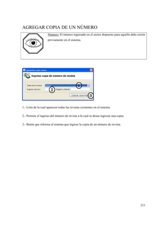 211
AGREGAR COPIA DE UN NÚMERO
Número: El número ingresado en el sector dispuesto para aquello debe existir
previamente en el sistema.
1.- Lista de la cual aparecen todas las revistas existentes en el sistema.
2.- Permite el ingreso del número de revista a la cual se desea ingresar una copia.
3.- Botón que informa al sistema que ingrese la copia de un número de revista.
 