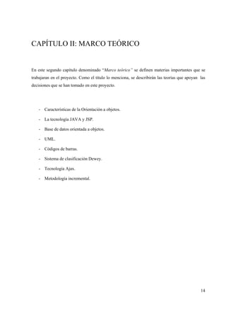 14
CAPÍTULO II: MARCO TEÓRICO
En este segundo capítulo denominado “Marco teórico” se definen materias importantes que se
trabajaran en el proyecto. Como el título lo menciona, se describirán las teorías que apoyan las
decisiones que se han tomado en este proyecto.
- Características de la Orientación a objetos.
- La tecnología JAVA y JSP.
- Base de datos orientada a objetos.
- UML.
- Códigos de barras.
- Sistema de clasificación Dewey.
- Tecnología Ajax.
- Metodología incremental.
 