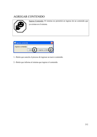 212
AGREGAR CONTENIDO
Ingrese Contenido: El sistema no permitirá en ingreso de un contenido que
ya existan en el sistema.
1.- Botón que cancela el proceso de ingresar un nuevo contenido.
2.- Botón que informa al sistema que ingrese el contenido.
 
