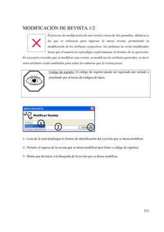 213
MODIFICACIÓN DE REVISTA 1/2
El proceso de modificación de una revista consta de dos pantallas, idénticas a
las que se utilizaron para ingresar la nueva revista, permitiendo la
modificación de los atributos respectivos, los atributos no serán modificados
hasta que el usuario lo especifique explícitamente al término de la operación.
Es necesario recordar que al modificar una revista, se modifican los atributos generales, es decir
estos atributos serán cambiados para todos los números que la revista posea.
Código de registro: El código de registro puede ser ingresado por teclado o
pistoleado por el lector de códigos de barra.
1.- Lista de la cual despliegan la formas de identificación del a revista que se desea modificar.
2.- Permite el ingreso de la revista que se desea modificar (por título o código de registro).
3.- Botón que da inicio a la búsqueda de la revista que se desea modificar.
 