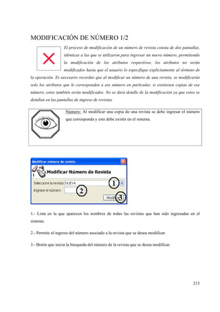 215
MODIFICACIÓN DE NÚMERO 1/2
El proceso de modificación de un número de revista consta de dos pantallas,
idénticas a las que se utilizaron para ingresar un nuevo número, permitiendo
la modificación de los atributos respectivos, los atributos no serán
modificados hasta que el usuario lo especifique explícitamente al término de
la operación. Es necesario recordar que al modificar un número de una revista, se modificarán
solo los atributos que le corresponden a ese número en particular, si existiesen copias de ese
número, estos también serán modificados. No se dará detalle de la modificación ya que estos se
detallan en las pantallas de ingreso de revistas.
Número: Al modificar una copia de una revista se debe ingresar el número
que corresponda y este debe existir en el sistema.
1.- Lista en la que aparecen los nombres de todas las revistas que han sido ingresadas en el
sistema.
2.- Permite el ingreso del número asociado a la revista que se desea modificar.
3.- Botón que inicia la búsqueda del número de la revista que se desea modificar.
 
